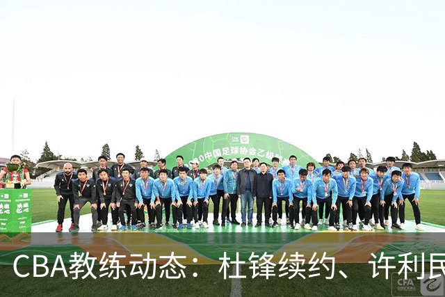 CBA教练动态：杜锋续约、许利民退出、杨鸣受限、李春江传言不实